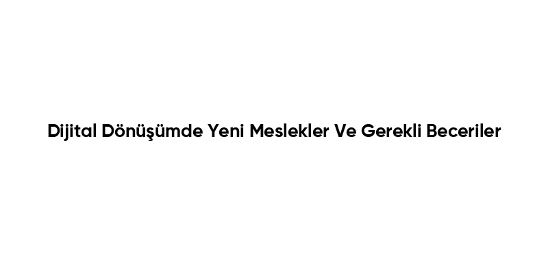Dijital Dönüşümde Yeni Meslekler Ve Gerekli Beceriler